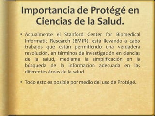 Importancia de Protégé en
   Ciencias de la Salud.
 Actualmente el Stanford Center for Biomedical
  Informatic Research (BMIR), está llevando a cabo
  trabajos que están permitiendo una verdadera
  revolución, en términos de investigación en ciencias
  de la salud, mediante la simplificación en la
  búsqueda de la informacíon adecuada en las
  diferentes áreas de la salud.

 Todo esto es posible por medio del uso de Protégé.
 