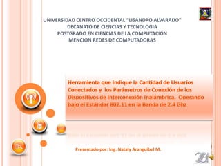 UNIVERSIDAD CENTRO OCCIDENTAL “LISANDRO ALVARADO” DECANATO DE CIENCIAS Y TECNOLOGIA POSTGRADO EN CIENCIAS DE LA COMPUTACION MENCION REDES DE COMPUTADORAS Herramienta que Indique la Cantidad de Usuarios Conectados y  los Parámetros de Conexión de los Dispositivos de Interconexión Inalámbrica,  Operando bajo el Estándar 802.11 en la Banda de 2.4 Ghz Presentado por: Ing. NatalyAranguibel M. 