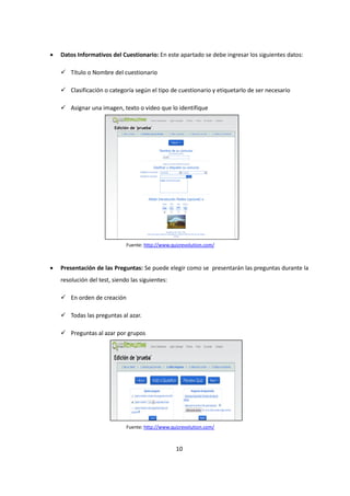 10
• Datos Informativos del Cuestionario: En este apartado se debe ingresar los siguientes datos:
Título o Nombre del cuestionario
Clasificación o categoría según el tipo de cuestionario y etiquetarlo de ser necesario
Asignar una imagen, texto o video que lo identifique
• Presentación de las Preguntas: Se puede elegir como se presentarán las preguntas durante la
resolución del test, siendo las siguientes:
En orden de creación
Todas las preguntas al azar.
Preguntas al azar por grupos
Fuente: http://www.quizrevolution.com/
Fuente: http://www.quizrevolution.com/
 