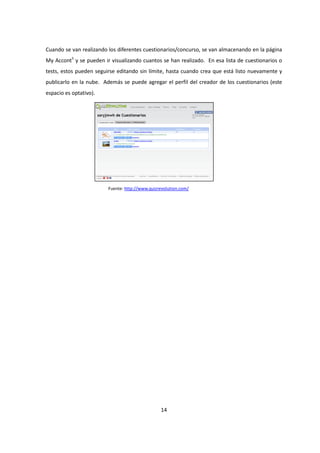 14
Cuando se van realizando los diferentes cuestionarios/concurso, se van almacenando en la página
My Accont5
y se pueden ir visualizando cuantos se han realizado. En esa lista de cuestionarios o
tests, estos pueden seguirse editando sin límite, hasta cuando crea que está listo nuevamente y
publicarlo en la nube. Además se puede agregar el perfil del creador de los cuestionarios (este
espacio es optativo).
Fuente: http://www.quizrevolution.com/
 