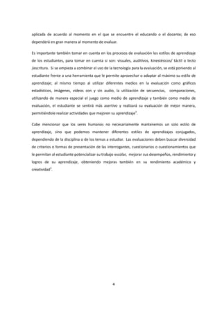 4
aplicada de acuerdo al momento en el que se encuentre el educando o el docente; de eso
dependerá en gran manera al momento de evaluar.
Es importante también tomar en cuenta en los procesos de evaluación los estilos de aprendizaje
de los estudiantes, para tomar en cuenta si son: visuales, auditivos, kinestésicos/ táctil o lecto
/escritura. Si se empieza a combinar el uso de la tecnología para la evaluación, se está poniendo al
estudiante frente a una herramienta que le permite aprovechar o adaptar al máximo su estilo de
aprendizaje; al mismo tiempo al utilizar diferentes medios en la evaluación como gráficos
estadísticos, imágenes, videos con y sin audio, la utilización de secuencias, comparaciones,
utilizando de manera especial el juego como medio de aprendizaje y también como medio de
evaluación, el estudiante se sentirá más asertivo y realizará su evaluación de mejor manera,
permitiéndole realizar actividades que mejoren su aprendizaje3
.
Cabe mencionar que los seres humanos no necesariamente mantenemos un solo estilo de
aprendizaje, sino que podemos mantener diferentes estilos de aprendizajes conjugados,
dependiendo de la disciplina o de los temas a estudiar. Las evaluaciones deben buscar diversidad
de criterios o formas de presentación de las interrogantes, cuestionarios o cuestionamientos que
le permitan al estudiante potencializar su trabajo escolar, mejorar sus desempeños, rendimiento y
logros de su aprendizaje, obteniendo mejoras también en su rendimiento académico y
creatividad3
.
 