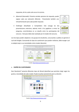 9
respuestas, de los cuales solo una es la correcta.
• Advanced (Avanzado): Presenta variadas opciones de respuesta, puede
asignar cada una valoración diferente. Presentando también una
retroalimentación para cada posible respuesta
• Challenger (Desafiador o Competidor): Este conjuga las dos
presentaciones anteriores, además invita a los jugadores a enviar las
preguntas, convirtiéndose en un desafío entre los participantes del
concurso. Este paso debe estar avalizado por el creador del concurso.
Los tres tipos pueden adaptarse a los grupos de estudiantes, concursantes o público en general al
cual esté dirigido. Conociendo los tipos de cuestionario que pueden realizarse, debe escoger cual
se adapta mejor a sus necesidades como creador (docente).
c. DISEÑO DEL CUESTIONARIO
Quiz Revolution5
presenta diferentes tipos de Wizard (plantillas) que permiten elegir según los
gustos y necesidades de cada creador. Puede visualizar previamente para su elección.
Fuente: http://www.quizrevolution.com/
Fuente: http://www.quizrevolution.com/
 