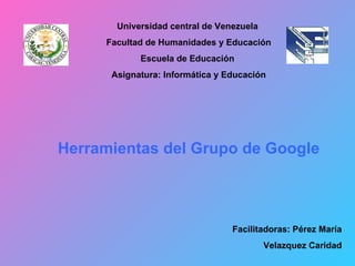 Universidad central de Venezuela  Facultad de Humanidades y Educación Escuela de Educación  Asignatura: Informática y Educación Herramientas del Grupo de Google Facilitadoras: Pérez María Velazquez Caridad 
