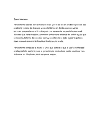 Como funciona:

Para la forma local se abre el menú de inicio y se le da clic en ayuda después de eso
se abre la ventana de de ayuda y soporte técnico en donde aparecen varias
opciones y dependiendo al tipo de ayuda que se necesite se puede buscar en el
buscador que tiene integrado, ayuda que proporciona depende del tipo de ayuda que
se necesite, la forma de consultar es muy sencilla solo se debe buscar la palabra
clave en donde aparecerán los diferentes temas de ayuda.


Para la forma remota es lo mismo lo único que cambia es que al usar la forma local
ay algunos links que te llevan a la forma remota en donde se puede solucionar más
fácilmente las dificultades técnicas que se tengan.
 