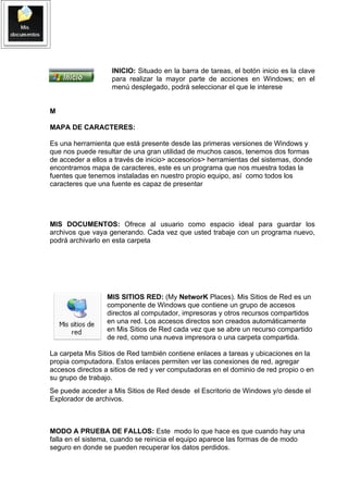 INICIO: Situado en la barra de tareas, el botón inicio es la clave
                   para realizar la mayor parte de acciones en Windows; en el
                   menú desplegado, podrá seleccionar el que le interese


M

MAPA DE CARACTERES:

Es una herramienta que está presente desde las primeras versiones de Windows y
que nos puede resultar de una gran utilidad de muchos casos, tenemos dos formas
de acceder a ellos a través de inicio> accesorios> herramientas del sistemas, donde
encontramos mapa de caracteres, este es un programa que nos muestra todas la
fuentes que tenemos instaladas en nuestro propio equipo, así como todos los
caracteres que una fuente es capaz de presentar




MIS DOCUMENTOS: Ofrece al usuario como espacio ideal para guardar los
archivos que vaya generando. Cada vez que usted trabaje con un programa nuevo,
podrá archivarlo en esta carpeta




                  MIS SITIOS RED: (My NetworK Places). Mis Sitios de Red es un
                  componente de Windows que contiene un grupo de accesos
                  directos al computador, impresoras y otros recursos compartidos
                  en una red. Los accesos directos son creados automáticamente
                  en Mis Sitios de Red cada vez que se abre un recurso compartido
                  de red, como una nueva impresora o una carpeta compartida.

La carpeta Mis Sitios de Red también contiene enlaces a tareas y ubicaciones en la
propia computadora. Estos enlaces permiten ver las conexiones de red, agregar
accesos directos a sitios de red y ver computadoras en el dominio de red propio o en
su grupo de trabajo.
Se puede acceder a Mis Sitios de Red desde el Escritorio de Windows y/o desde el
Explorador de archivos.



MODO A PRUEBA DE FALLOS: Este modo lo que hace es que cuando hay una
falla en el sistema, cuando se reinicia el equipo aparece las formas de de modo
seguro en donde se pueden recuperar los datos perdidos.
 