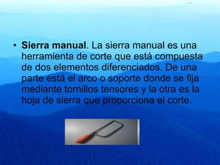 Sierra manual . La sierra manual es una herramienta de corte que está compuesta de dos elementos diferenciados. De una parte está el arco o soporte donde se fija mediante tornillos tensores y la otra es la hoja de sierra que proporciona el corte.  
