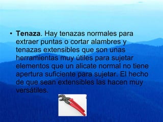 Tenaza . Hay tenazas normales para extraer puntas o cortar alambres y tenazas extensibles que son unas herramientas muy útiles para sujetar elementos que un alicate normal no tiene apertura suficiente para sujetar. El hecho de que sean extensibles las hacen muy versátiles.  