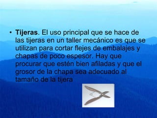 Tijeras . El uso principal que se hace de las tijeras en un taller mecánico es que se utilizan para cortar flejes de embalajes y chapas de poco espesor. Hay que procurar que estén bien afiladas y que el grosor de la chapa sea adecuado al tamaño de la tijera  