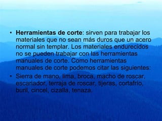 Herramientas de corte : sirven para trabajar los materiales que no sean más duros que un acero normal sin templar. Los materiales endurecidos no se pueden trabajar con las herramientas manuales de corte. Como herramientas manuales de corte podemos citar las siguientes:  Sierra de mano, lima, broca, macho de roscar, escariador, terraja de roscar, tijeras, cortafrío, buril, cincel, cizalla, tenaza. 