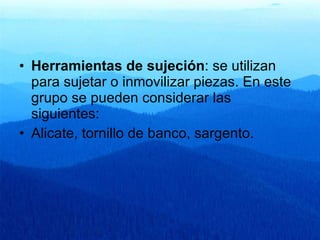 Herramientas de sujeción : se utilizan para sujetar o inmovilizar piezas. En este grupo se pueden considerar las siguientes:  Alicate, tornillo de banco, sargento. 