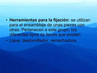 Herramientas para la fijación : se utilizan para el ensamblaje de unas piezas con otras: Pertenecen a este grupo, los diferentes tipos de llaves que existen:  Llave, destornillador, remachadora. 