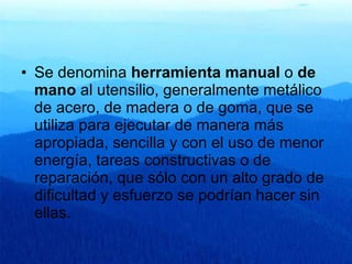 Se denomina  herramienta manual  o  de mano  al utensilio, generalmente metálico de acero, de madera o de goma, que se utiliza para ejecutar de manera más apropiada, sencilla y con el uso de menor energía, tareas constructivas o de reparación, que sólo con un alto grado de dificultad y esfuerzo se podrían hacer sin ellas.  