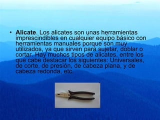 Alicate . Los alicates son unas herramientas imprescindibles en cualquier equipo básico con herramientas manuales porque son muy utilizados, ya que sirven para sujetar, doblar o cortar. Hay muchos tipos de alicates, entre los que cabe destacar los siguientes: Universales, de corte, de presión, de cabeza plana, y de cabeza redonda, etc.   