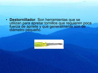 Destornillador . Son herramientas que se utilizan para apretar tornillos que requieren poca fuerza de apriete y que generalmente son de diámetro pequeño.  