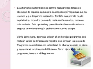 Esta herramienta también nos permite realizar otras tareas de
liberación de espacio, como es la desistación de Programas que no
usemos y que tengamos instalados. También nos permite desde
aquí eliminar todos los puntos de restauración creados, menos el
más reciente. Esta opción hay que utilizarla sólo cuando estemos
seguros de no tener ningún problema en nuestro equipo.
Como comentario, decir que existen en el mercado programas que
realizan tareas de limpieza del registro, que eliminan los restos de
Programas desistalados con la finalidad de ahorrar espacio en disco
y aumentar el rendimiento del Sistema. Como ejemplo de estos
programas, tenemos el Regcleanner.
 
