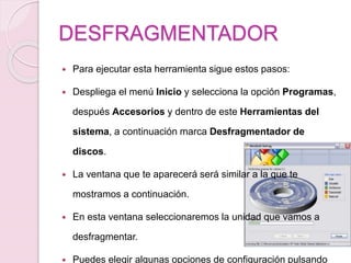 DESFRAGMENTADOR
 Para ejecutar esta herramienta sigue estos pasos:
 Despliega el menú Inicio y selecciona la opción Programas,
después Accesorios y dentro de este Herramientas del
sistema, a continuación marca Desfragmentador de
discos.
 La ventana que te aparecerá será similar a la que te
mostramos a continuación.
 En esta ventana seleccionaremos la unidad que vamos a
desfragmentar.
 Puedes elegir algunas opciones de configuración pulsando
 
