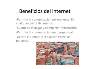 Beneficios del internet
-Permite la comunicación permanente, En
cualquier parte del mundo.
-Su puede divulgar y compartir información.
-Permite la comunicación en tiempo real.
-Acorta el tiempo y el espacio entre las
personas.
 