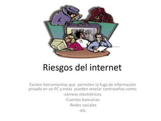 Riesgos del internet
Existen herramientas que permiten la fuga de información
privada en un PC y estas pueden revelar contraseñas como:
-correos electrónicos.
-Cuentas bancarias.
-Redes sociales
-etc.
 
