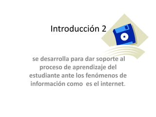 Introducción 2
se desarrolla para dar soporte al
proceso de aprendizaje del
estudiante ante los fenómenos de
información como es el internet.
 