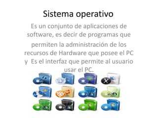 Sistema operativo
Es un conjunto de aplicaciones de
software, es decir de programas que
permiten la administración de los
recursos de Hardware que posee el PC
y Es el interfaz que permite al usuario
usar el PC.
 