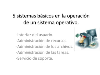 5 sistemas básicos en la operación
de un sistema operativo.
-Interfaz del usuario.
-Administración de recursos.
-Administración de los archivos.
-Administración de las tareas.
-Servicio de soporte.
 