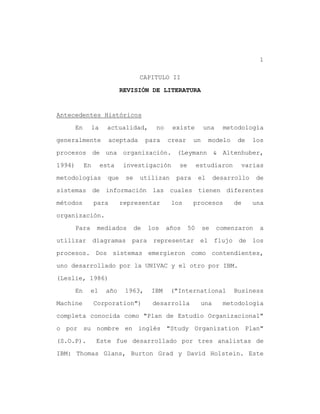 1

                                      CAPITULO II

                               REVISIÓN DE LITERATURA


Antecedentes Históricos

        En        la     actualidad,         no    existe        una    metodología

generalmente             aceptada         para    crear    un       modelo    de   los

procesos de una organización. (Leymann & Altenhuber,

1994)        En        esta    investigación         se        estudiaron     varias

metodologías             que    se    utilizan      para       el     desarrollo    de

sistemas de información las cuales tienen diferentes

métodos           para         representar         los     procesos          de    una

organización.

        Para       mediados          de   los     años    50    se     comenzaron   a

utilizar          diagramas       para      representar         el flujo de los

procesos. Dos sistemas emergieron como contendientes,

uno desarrollado por la UNIVAC y el otro por IBM.

(Leslie, 1986)

        En     el       año     1963,      IBM     ("International           Business

Machine           Corporation")            desarrolla           una     metodología

completa conocida como "Plan de Estudio Organizacional"

o por su nombre en inglés "Study Organization Plan"

(S.O.P).           Este fue desarrollado por tres analistas de

IBM: Thomas Glans, Burton Grad y David Holstein. Este
 