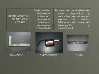 ESCUADRA  FLEXÓMETRO  NIVEL Se usan con la finalidad de trazar, diagnosticar y comprobar proporciones un proceso de diseño, fabricación, de control, de investigación y mantenimiento Regla, vernier, micrómetro interiores, micrómetro exteriores, micrómetro profundidades INSTRUMENTOS DE MEDICION Y TRAZO 