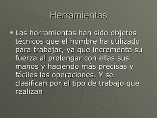 Herramientas Las herramientas han sido objetos técnicos que el hombre ha utilizado para trabajar, ya que incrementa su fuerza al prolongar con ellas sus manos y haciendo más precisas y fáciles las operaciones. Y se clasifican por el tipo de trabajo que realizan   
