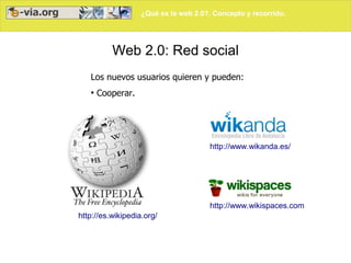 ¿Qué es la web 2.0?. Concepto y recorrido.




          Web 2.0: Red social
   Los nuevos usuarios quieren y pueden:
   ●
       Cooperar.




                                       http://www.wikanda.es/




                                       http://www.wikispaces.com/
http://es.wikipedia.org/
 