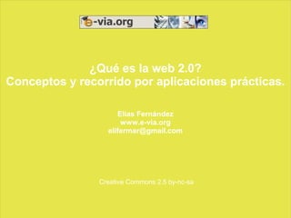 ¿Qué es la web 2.0?
Conceptos y recorrido por aplicaciones prácticas.

                     Elías Fernández
                      www.e-via.org
                  elifermar@gmail.com




                Creative Commons 2.5 by-nc-sa
 