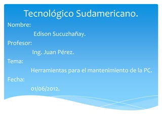 Tecnológico Sudamericano.
Nombre:
            Edison Sucuzhañay.
Profesor:
            Ing. Juan Pérez.
Tema:
         Herramientas para el mantenimiento de la PC.
Fecha:
         01/06/2012.
 