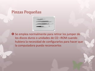 Pinzas Pequeñas




 Se emplea normalmente para retirar los jumper de
  los discos duros o unidades de CD –ROM cuando
  hubiera la necesidad de configurarlos para hacer que
  la computadora pueda reconocerlos
 