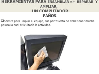 HERRAMIENTAS PARA ENSAMBLAR »» REPARAR Y
               AMPLIAR,
           UN COMPUTADOR
                              PAÑOS
Servirá para limpiar el equipo, sus partes esta no debe tener mucha
pelusa lo cual dificultaría la actividad.
 