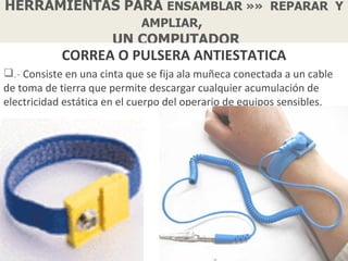 HERRAMIENTAS PARA ENSAMBLAR »» REPARAR Y
               AMPLIAR,
           UN COMPUTADOR
            CORREA O PULSERA ANTIESTATICA
.- Consiste en una cinta que se fija ala muñeca conectada a un cable
de toma de tierra que permite descargar cualquier acumulación de
electricidad estática en el cuerpo del operario de equipos sensibles.
 