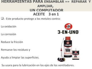 HERRAMIENTAS PARA ENSAMBLAR »» REPARAR Y
               AMPLIAR,
           UN COMPUTADOR
                          ACEITE 3 en 1
.- Este producto protege a los metales contra:

La oxidación

La corrosión

Reduce la fricción

Remueve los residuos y

Ayuda a limpiar las superficies.

Su usara para la lubricación en los ejes de los ventiladores.
 