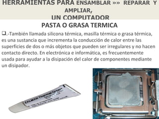 HERRAMIENTAS PARA ENSAMBLAR »» REPARAR Y
               AMPLIAR,
           UN COMPUTADOR
                  PASTA O GRASA TERMICA
.-También llamada silicona térmica, masilla térmica o grasa térmica,
es una sustancia que incrementa la conducción de calor entre las
superficies de dos o más objetos que pueden ser irregulares y no hacen
contacto directo. En electrónica e informática, es frecuentemente
usada para ayudar a la disipación del calor de componentes mediante
un disipador.
 