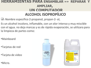 HERRAMIENTAS PARA ENSAMBLAR »» REPARAR Y
               AMPLIAR,
           UN COMPUTADOR
                    ALCOHOL ISOPROPÍLICO
.-Nombre especifico 2-propanol, propan-2- ol,
Es un alcohol incoloro, inflamable, con un olor intenso y muy miscible
con el agua. no deja marcas y es de rápida evaporación, se utilizara para
la limpieza de partes como:

•Mainboard

•Tarjetas de red

•Tarjeta de video

•Micro.
 