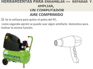 HERRAMIENTAS PARA ENSAMBLAR »» REPARAR Y
               AMPLIAR,
           UN COMPUTADOR
                     AIRE COMPRIMIDO
.-Se lo utilizara para quitar el polvo del PC,
 como segunda opción se puede usar algún artefacto domestico para
realizar la misma función.
 