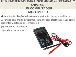 HERRAMIENTAS PARA ENSAMBLAR »» REPARAR Y
               AMPLIAR,
           UN COMPUTADOR
                         MULTIMETRO
.-Multímetro También denominado polímetro, tester o multitester
Su función será medir directamente magnitudes eléctricas activas como
corrientes y potenciales (tensiones) o
 pasivas como resistencias,
capacidades entre otras.
 