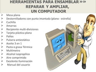 HERRAMIENTAS PARA ENSAMBLAR »»
            REPARAR Y AMPLIAR,
              UN COMPUTADOR
   Mesa plana
   Destornilladores con punta imantada (plano - estrella)
   Cuchilla
   Amarras
   Recipiente multi-divisiones
   Tarjeta plástica plana
   Paños
   Pulsera antiestática
   Aceite 3 en 1
   Pasta o grasa Térmica
   Multímetro
   Alcohol isopropílico
   Aire comprimido
   Excelente Iluminación
   Manual del usuario
 