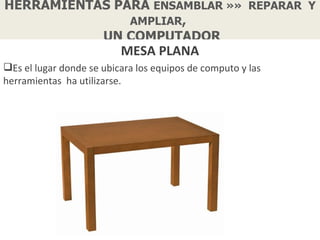 HERRAMIENTAS PARA ENSAMBLAR »» REPARAR Y
               AMPLIAR,
           UN COMPUTADOR
                          MESA PLANA
Es el lugar donde se ubicara los equipos de computo y las
herramientas ha utilizarse.
 