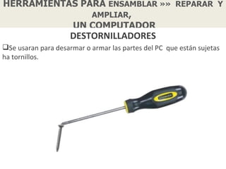 HERRAMIENTAS PARA ENSAMBLAR »» REPARAR Y
               AMPLIAR,
           UN COMPUTADOR
                     DESTORNILLADORES
Se usaran para desarmar o armar las partes del PC que están sujetas
ha tornillos.
 