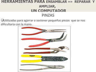 HERRAMIENTAS PARA ENSAMBLAR »» REPARAR Y
               AMPLIAR,
           UN COMPUTADOR
                              PINZAS
Utilizadas para agarrar o sostener pequeñas piezas que se nos
dificultaría con la mano.
 