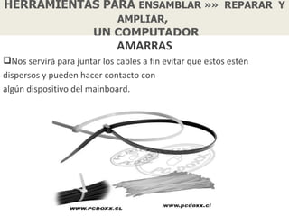 HERRAMIENTAS PARA ENSAMBLAR »» REPARAR Y
               AMPLIAR,
           UN COMPUTADOR
                             AMARRAS
Nos servirá para juntar los cables a fin evitar que estos estén
dispersos y pueden hacer contacto con
algún dispositivo del mainboard.
 