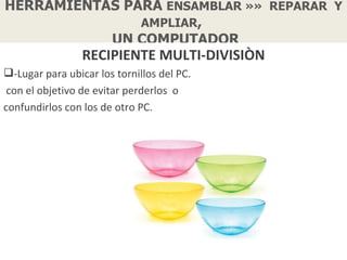 HERRAMIENTAS PARA ENSAMBLAR »» REPARAR Y
               AMPLIAR,
           UN COMPUTADOR
                 RECIPIENTE MULTI-DIVISIÒN
-Lugar para ubicar los tornillos del PC.
 con el objetivo de evitar perderlos o
confundirlos con los de otro PC.
 