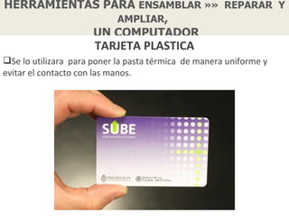 HERRAMIENTAS PARA ENSAMBLAR »» REPARAR Y
               AMPLIAR,
           UN COMPUTADOR
                      TARJETA PLASTICA
Se lo utilizara para poner la pasta térmica de manera uniforme y
evitar el contacto con las manos.
 