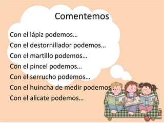 Comentemos
Con el lápiz podemos…
Con el destornillador podemos…
Con el martillo podemos…
Con el pincel podemos…
Con el serrucho podemos…
Con el huincha de medir podemos…
Con el alicate podemos…