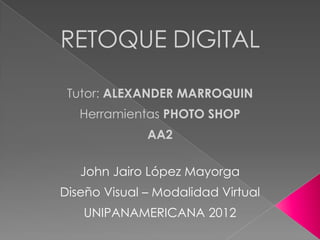 RETOQUE DIGITAL

 Tutor: ALEXANDER MARROQUIN
   Herramientas PHOTO SHOP
              AA2

   John Jairo López Mayorga
Diseño Visual – Modalidad Virtual
   UNIPANAMERICANA 2012
 