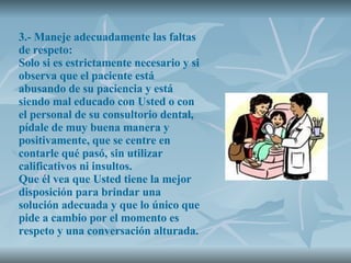 3.- Maneje adecuadamente las faltas de respeto: Solo si es estrictamente necesario y si observa que el paciente está abusando de su paciencia y está siendo mal educado con Usted o con el personal de su consultorio dental, pídale de muy buena manera y positivamente, que se centre en contarle qué pasó, sin utilizar calificativos ni insultos. Que él vea que Usted tiene la mejor disposición para brindar una solución adecuada y que lo único que pide a cambio por el momento es respeto y una conversación alturada. 