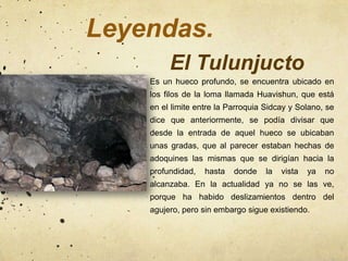 Leyendas.
         El Tulunjucto
    Es un hueco profundo, se encuentra ubicado en
    los filos de la loma llamada Huavishun, que está
    en el limite entre la Parroquia Sidcay y Solano, se
    dice que anteriormente, se podía divisar que
    desde la entrada de aquel hueco se ubicaban
    unas gradas, que al parecer estaban hechas de
    adoquines las mismas que se dirigían hacia la
    profundidad,   hasta   donde    la   vista   ya   no
    alcanzaba. En la actualidad ya no se las ve,
    porque ha habido deslizamientos dentro del
    agujero, pero sin embargo sigue existiendo.
 